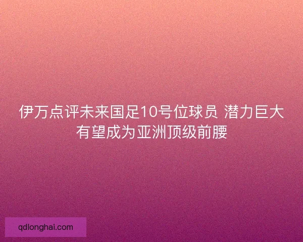 伊万点评未来国足10号位球员 潜力巨大有望成为亚洲顶级前腰