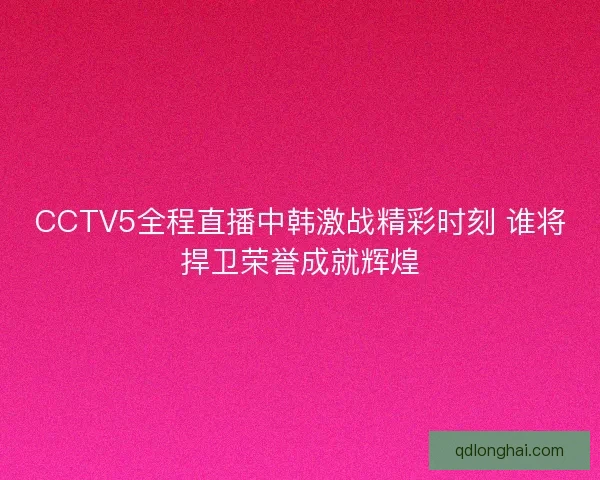CCTV5全程直播中韩激战精彩时刻 谁将捍卫荣誉成就辉煌