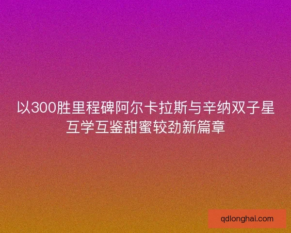 以300胜里程碑阿尔卡拉斯与辛纳双子星互学互鉴甜蜜较劲新篇章