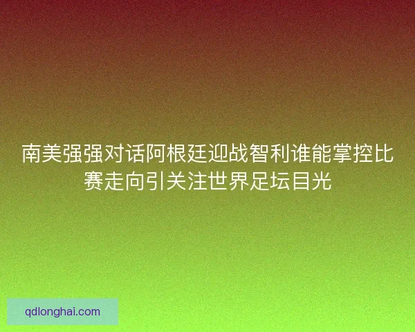 南美强强对话阿根廷迎战智利谁能掌控比赛走向引关注世界足坛目光